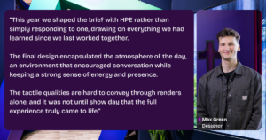 A quote from Max Green, Designer for the HPE suite at Tecna “This year we shaped the brief with HPE rather than simply responding to one, drawing on everything we had learned since we last worked together. The final design encapsulated the atmosphere of the day, an environment that encouraged conversation while keeping a strong sense of energy and presence. The tactile qualities are hard to convey through renders alone, and it was not until show day that the full experience truly came to life.”