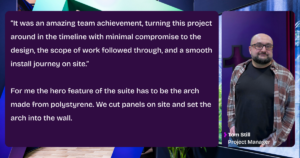 A quote from Tom Still, Project Manager at Tecna: “It was an amazing team achievement, turning this project around in the timeline with minimal compromise to the design, the scope of work followed through, and a smooth install journey on site.” For me the hero feature of the suite has to be the arch made from polystyrene. We cut panels on site and set the arch into the wall. 